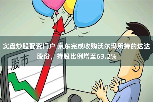 实盘炒股配资门户 京东完成收购沃尔玛所持的达达股份，持股比例增至63.2%