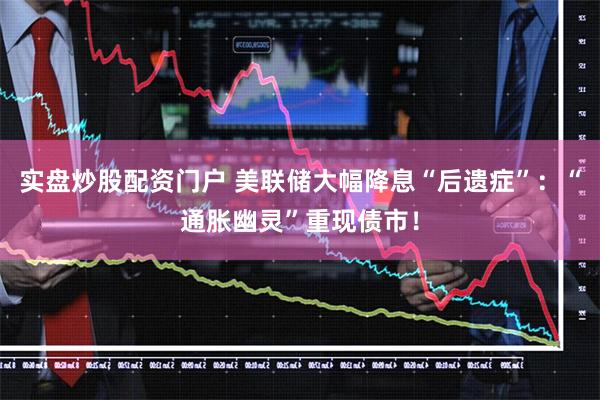 实盘炒股配资门户 美联储大幅降息“后遗症”：“通胀幽灵”重现债市！