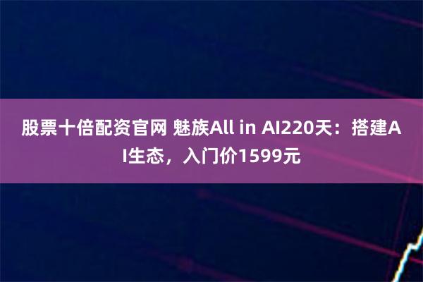 股票十倍配资官网 魅族All in AI220天：搭建AI生态，入门价1599元