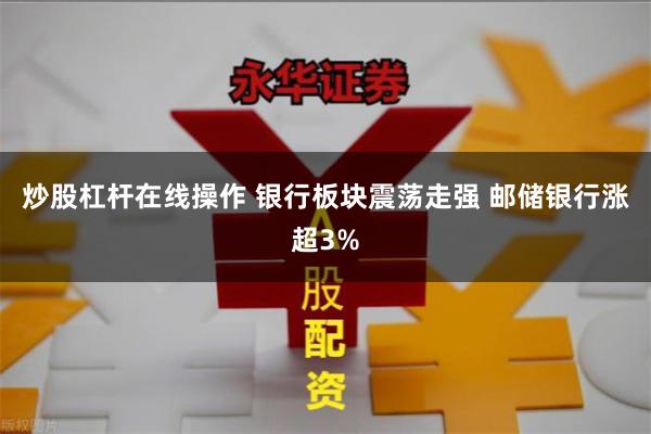 炒股杠杆在线操作 银行板块震荡走强 邮储银行涨超3%