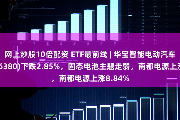 网上炒股10倍配资 ETF最前线 | 华宝智能电动汽车ETF(516380)下跌2.85%，固态电池主题走弱，南都电源上涨8.84%