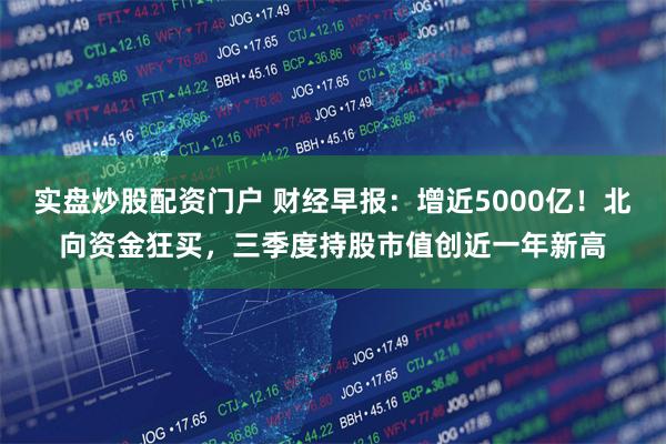 实盘炒股配资门户 财经早报：增近5000亿！北向资金狂买，三季度持股市值创近一年新高