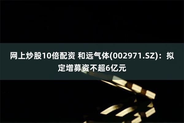 网上炒股10倍配资 和远气体(002971.SZ)：拟定增募资不超6亿元