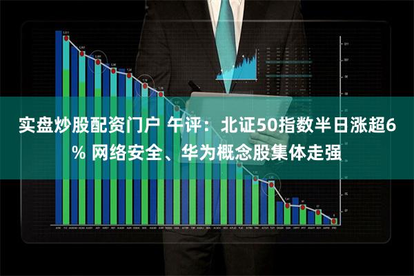 实盘炒股配资门户 午评：北证50指数半日涨超6% 网络安全、华为概念股集体走强