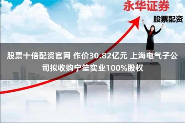 股票十倍配资官网 作价30.82亿元 上海电气子公司拟收购宁笙实业100%股权