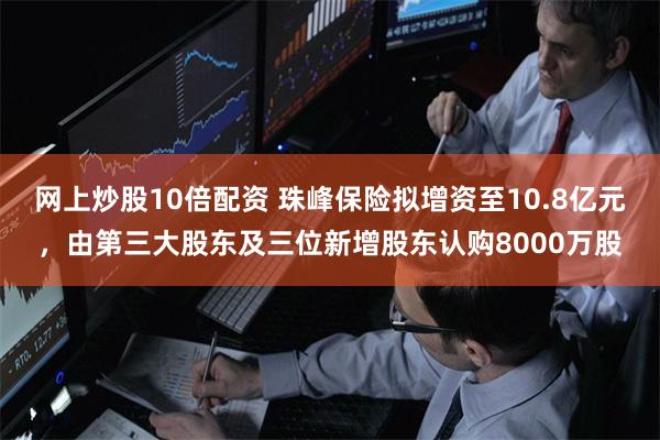 网上炒股10倍配资 珠峰保险拟增资至10.8亿元,由第三大股东及三位新增股东认购8000万股