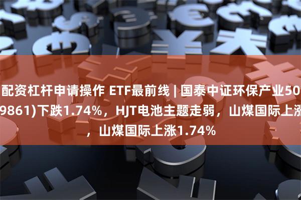 配资杠杆申请操作 ETF最前线 | 国泰中证环保产业50ETF(159861)下跌1.74%，HJT电池主题走弱，山煤国际上涨1.74%