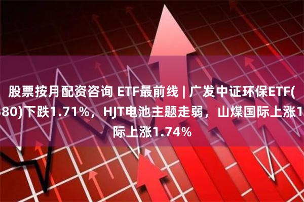 股票按月配资咨询 ETF最前线 | 广发中证环保ETF(512580)下跌1.71%，HJT电池主题走弱，山煤国际上涨1.74%