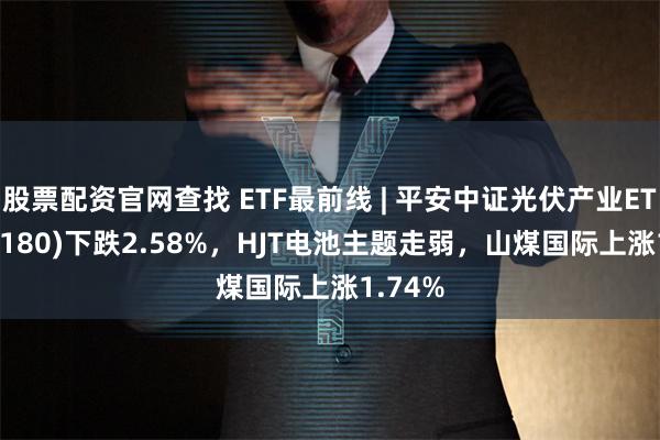 股票配资官网查找 ETF最前线 | 平安中证光伏产业ETF(516180)下跌2.58%，HJT电池主题走弱，山煤国际上涨1.74%