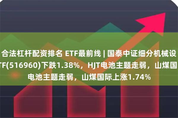 合法杠杆配资排名 ETF最前线 | 国泰中证细分机械设备产业主题ETF(516960)下跌1.38%，HJT电池主题走弱，山煤国际上涨1.74%