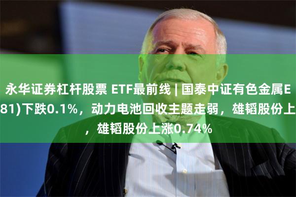 永华证券杠杆股票 ETF最前线 | 国泰中证有色金属ETF(159881)下跌0.1%，动力电池回收主题走弱，雄韬股份上涨0.74%