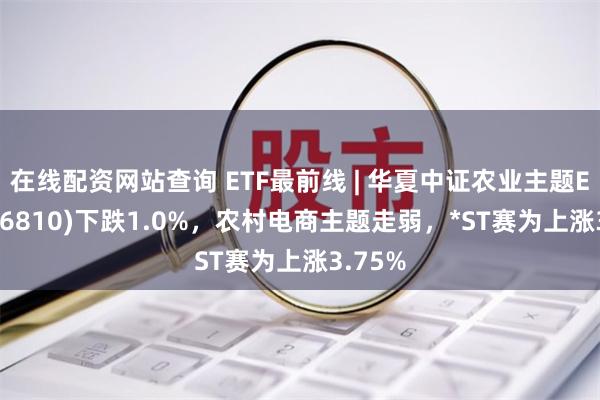 在线配资网站查询 ETF最前线 | 华夏中证农业主题ETF(516810)下跌1.0%，农村电商主题走弱，*ST赛为上涨3.75%