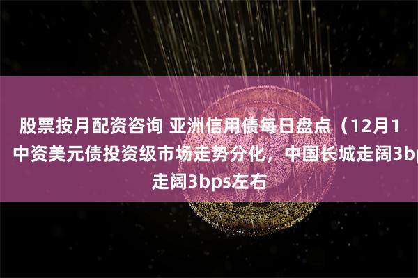 股票按月配资咨询 亚洲信用债每日盘点（12月13日）：中资美元债投资级市场走势分化，中国长城走阔3bps左右