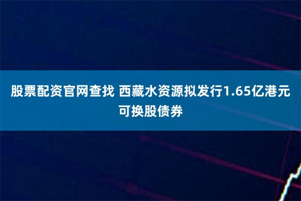 股票配资官网查找 西藏水资源拟发行1.65亿港元可换股债券