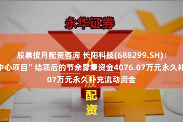 股票按月配资咨询 长阳科技(688299.SH)：拟将“研发中心项目”结项后的节余募集资金4076.07万元永久补充流动资金