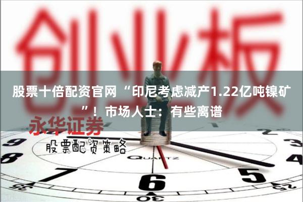 股票十倍配资官网 “印尼考虑减产1.22亿吨镍矿”！市场人士：有些离谱