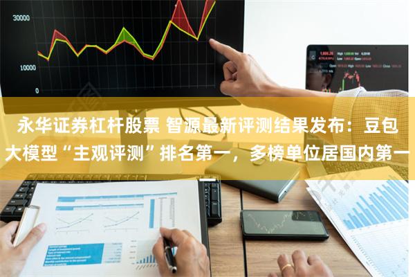 永华证券杠杆股票 智源最新评测结果发布：豆包大模型“主观评测”排名第一，多榜单位居国内第一