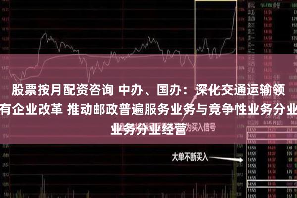 股票按月配资咨询 中办、国办：深化交通运输领域国有企业改革 推动邮政普遍服务业务与竞争性业务分业经营