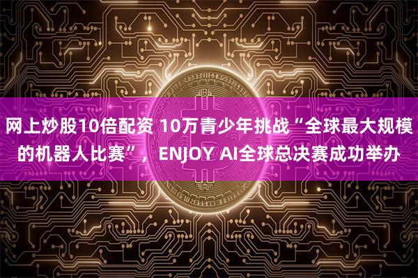 网上炒股10倍配资 10万青少年挑战“全球最大规模的机器人比赛”,ENJOY AI全球总决赛成功举办