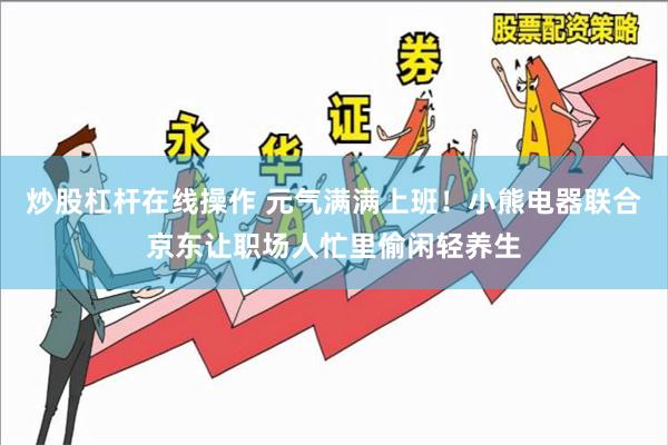 炒股杠杆在线操作 元气满满上班！小熊电器联合京东让职场人忙里偷闲轻养生