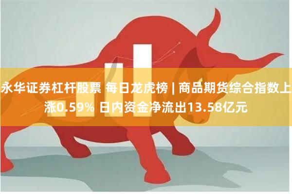 永华证券杠杆股票 每日龙虎榜 | 商品期货综合指数上涨0.59% 日内资金净流出13.58亿元