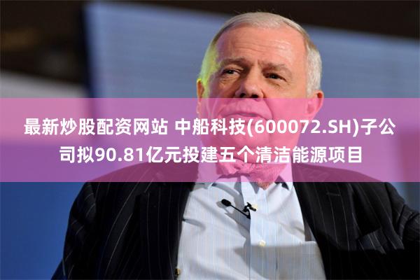 最新炒股配资网站 中船科技(600072.SH)子公司拟90.81亿元投建五个清洁能源项目