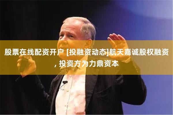 股票在线配资开户 [投融资动态]航天嘉诚股权融资, 投资方为力鼎资本
