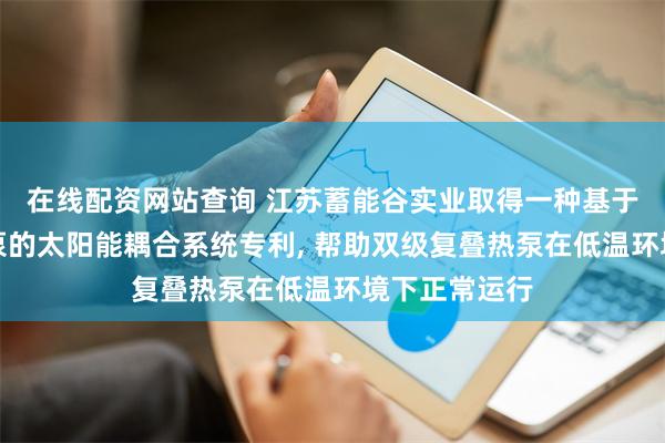 在线配资网站查询 江苏蓄能谷实业取得一种基于双级复叠热泵的太阳能耦合系统专利, 帮助双级复叠热泵在低温环境下正常运行