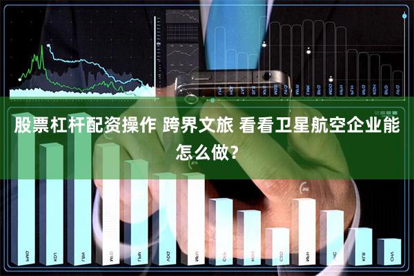 股票杠杆配资操作 跨界文旅 看看卫星航空企业能怎么做？