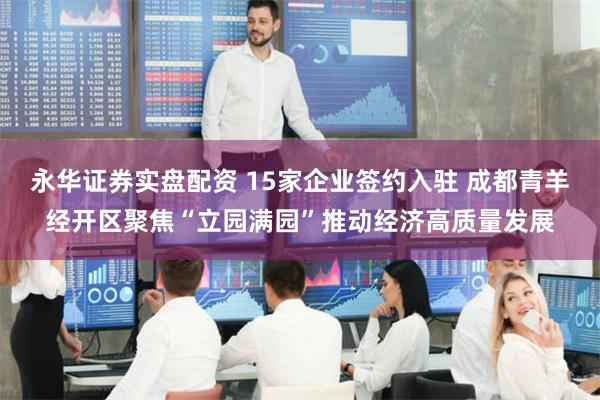 永华证券实盘配资 15家企业签约入驻 成都青羊经开区聚焦“立园满园”推动经济高质量发展