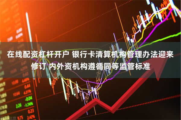 在线配资杠杆开户 银行卡清算机构管理办法迎来修订 内外资机构遵循同等监管标准