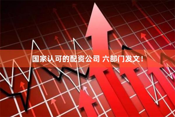 国家认可的配资公司 六部门发文！