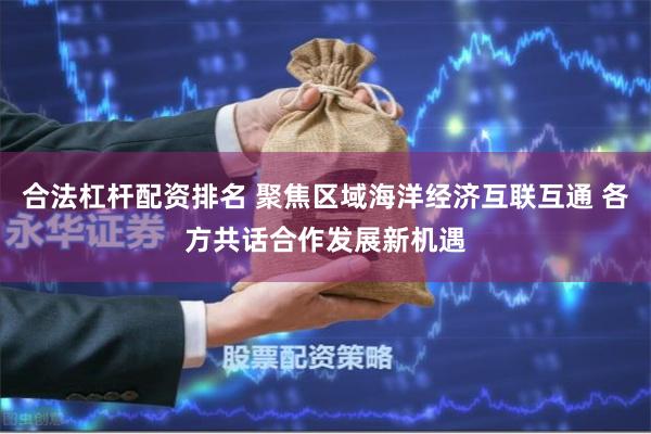 合法杠杆配资排名 聚焦区域海洋经济互联互通 各方共话合作发展新机遇