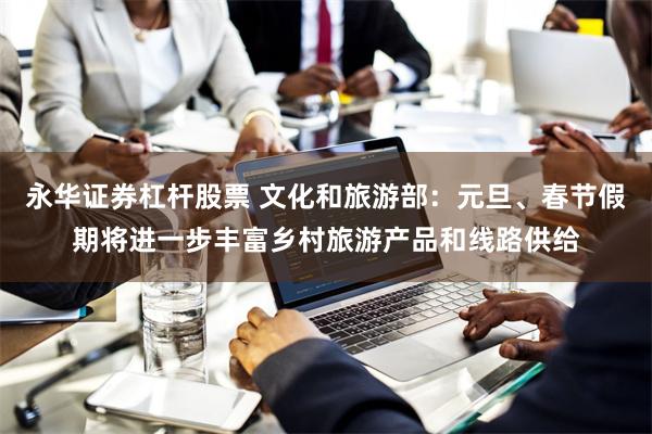永华证券杠杆股票 文化和旅游部：元旦、春节假期将进一步丰富乡村旅游产品和线路供给
