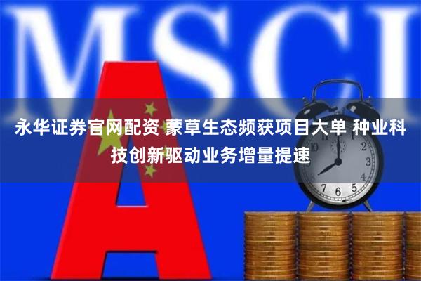 永华证券官网配资 蒙草生态频获项目大单 种业科技创新驱动业务增量提速