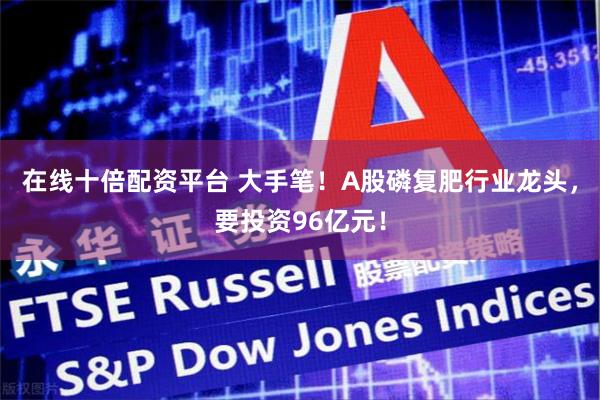 在线十倍配资平台 大手笔！A股磷复肥行业龙头，要投资96亿元！
