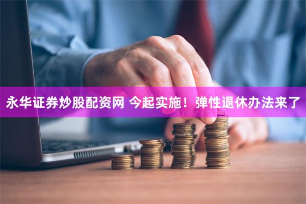 永华证券炒股配资网 今起实施！弹性退休办法来了