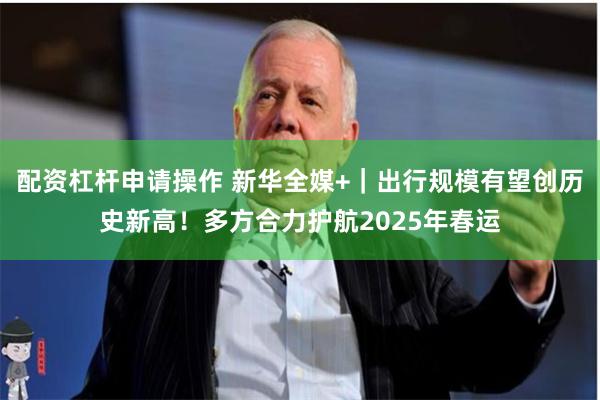 配资杠杆申请操作 新华全媒+|出行规模有望创历史新高!多方合力护航2025年春运