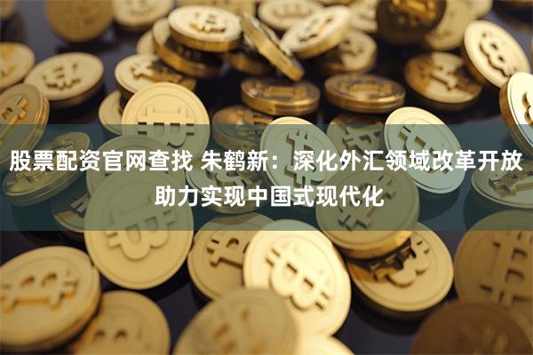 股票配资官网查找 朱鹤新：深化外汇领域改革开放 助力实现中国式现代化