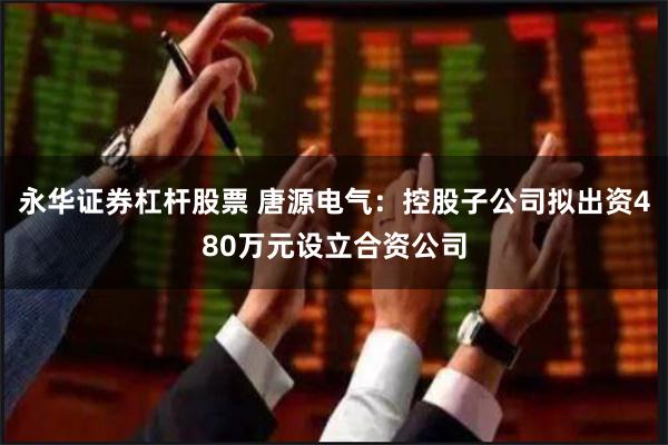永华证券杠杆股票 唐源电气：控股子公司拟出资480万元设立合资公司