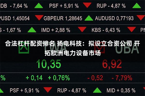合法杠杆配资排名 扬电科技：拟设立合资公司 开拓欧洲电力设备市场