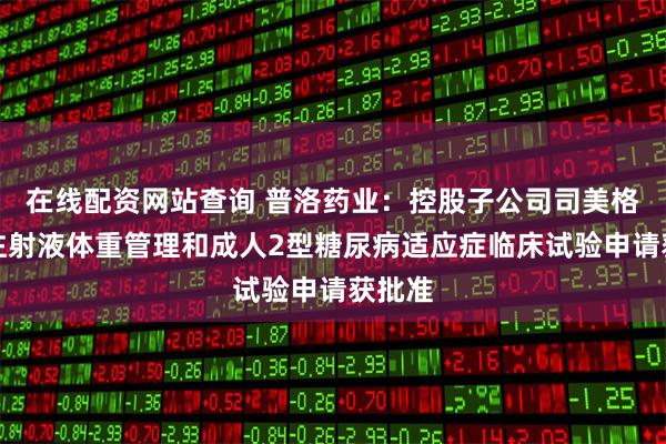 在线配资网站查询 普洛药业：控股子公司司美格鲁肽注射液体重管理和成人2型糖尿病适应症临床试验申请获批准