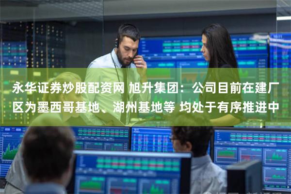 永华证券炒股配资网 旭升集团：公司目前在建厂区为墨西哥基地、湖州基地等 均处于有序推进中