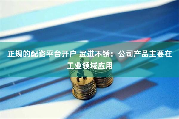 正规的配资平台开户 武进不锈：公司产品主要在工业领域应用