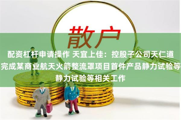 配资杠杆申请操作 天宜上佳：控股子公司天仁道和目前已完成某商业航天火箭整流罩项目首件产品静力试验等相关工作