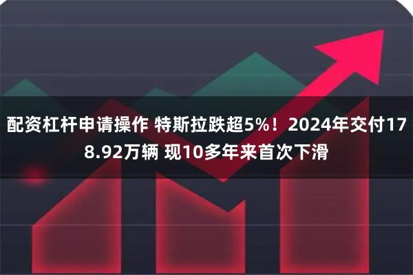 配资杠杆申请操作 特斯拉跌超5%!2024年交付178.92万辆 现10多年来首次下滑