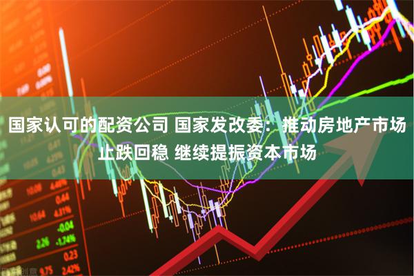 国家认可的配资公司 国家发改委:推动房地产市场止跌回稳 继续提振资本市场