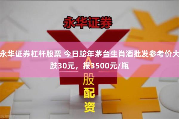 永华证券杠杆股票 今日蛇年茅台生肖酒批发参考价大跌30元，报3500元/瓶