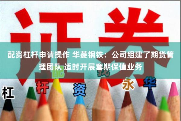 配资杠杆申请操作 华菱钢铁：公司组建了期货管理团队 适时开展套期保值业务