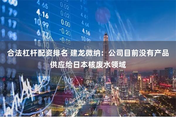 合法杠杆配资排名 建龙微纳：公司目前没有产品供应给日本核废水领域